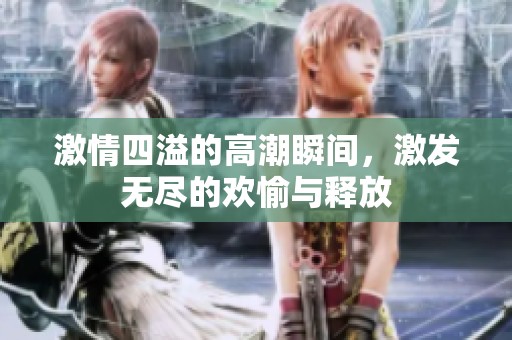 激情四溢的高潮瞬间，激发无尽的欢愉与释放