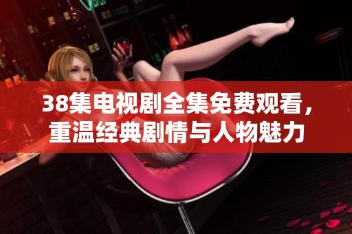 38集电视剧全集免费观看，重温经典剧情与人物魅力