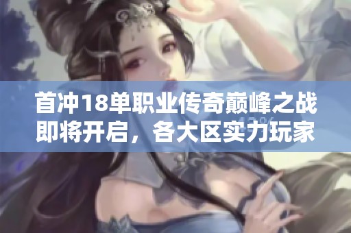 首冲18单职业传奇巅峰之战即将开启，各大区实力玩家齐聚向胜利发起冲锋！