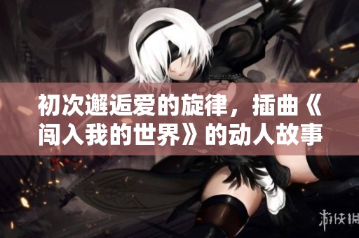 初次邂逅爱的旋律，插曲《闯入我的世界》的动人故事