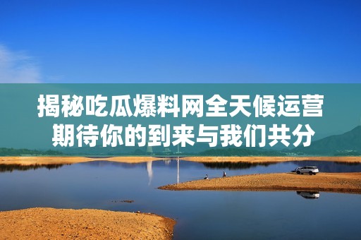 揭秘吃瓜爆料网全天候运营 期待你的到来与我们共分享