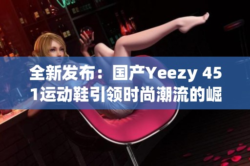 全新发布：国产Yeezy 451运动鞋引领时尚潮流的崛起