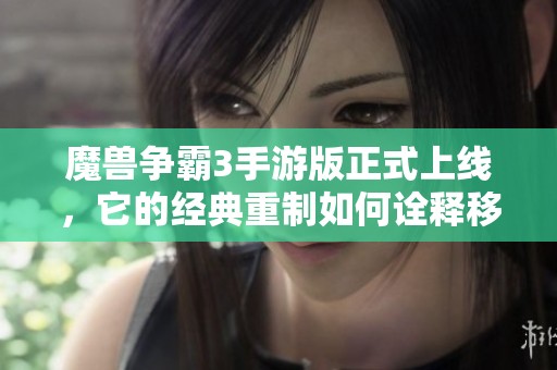 魔兽争霸3手游版正式上线，它的经典重制如何诠释移动端的魅力与面临的挑战