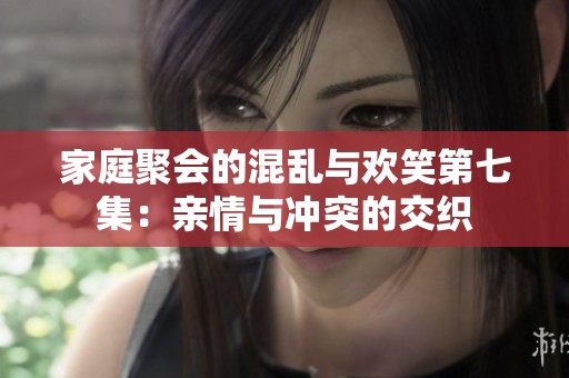 家庭聚会的混乱与欢笑第七集：亲情与冲突的交织