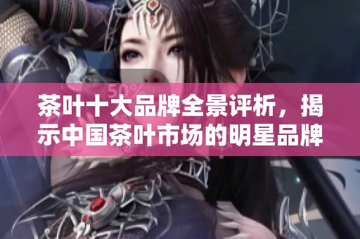 茶叶十大品牌全景评析，揭示中国茶叶市场的明星品牌与消费者选择指南