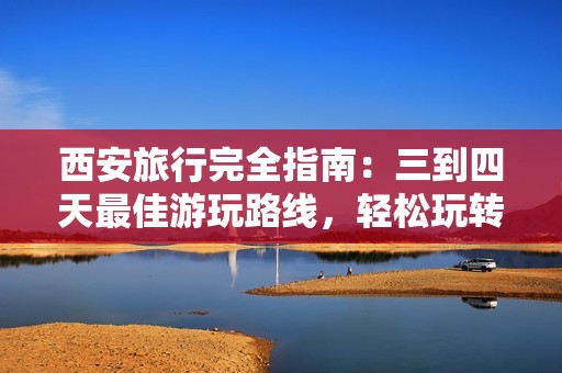 西安旅行完全指南：三到四天最佳游玩路线，轻松玩转这座历史文化名城