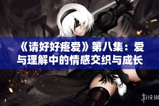 《请好好疼爱》第八集：爱与理解中的情感交织与成长探索