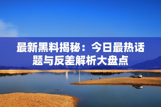 最新黑料揭秘：今日最热话题与反差解析大盘点