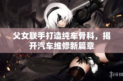 父女联手打造纯车骨科，揭开汽车维修新篇章