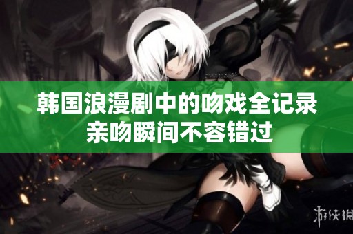 韩国浪漫剧中的吻戏全记录 亲吻瞬间不容错过