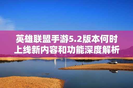 英雄联盟手游5.2版本何时上线新内容和功能深度解析及玩家期待详细介绍