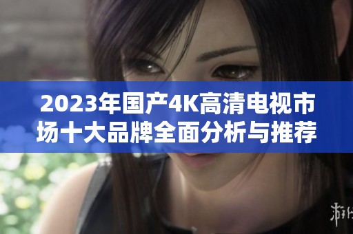 2023年国产4K高清电视市场十大品牌全面分析与推荐
