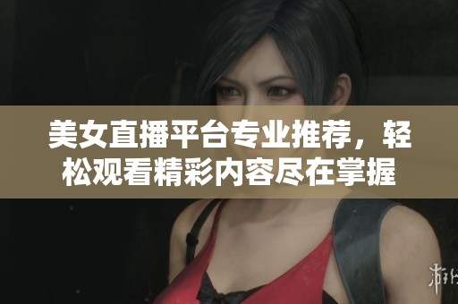 美女直播平台专业推荐，轻松观看精彩内容尽在掌握