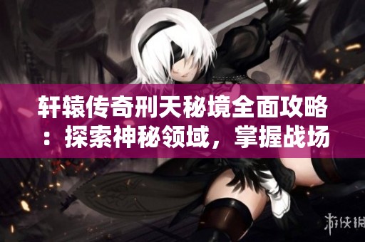轩辕传奇刑天秘境全面攻略：探索神秘领域，掌握战场制胜法则，成就巅峰玩家