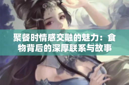 聚餐时情感交融的魅力：食物背后的深厚联系与故事