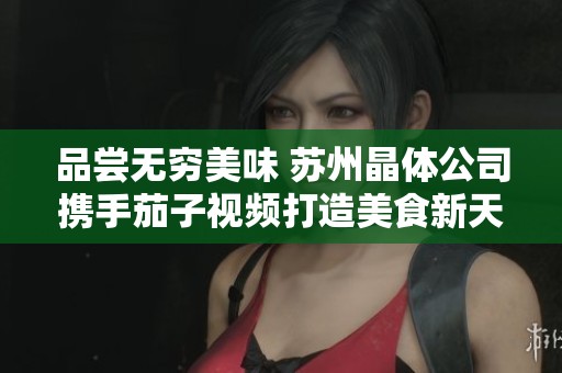 品尝无穷美味 苏州晶体公司携手茄子视频打造美食新天地