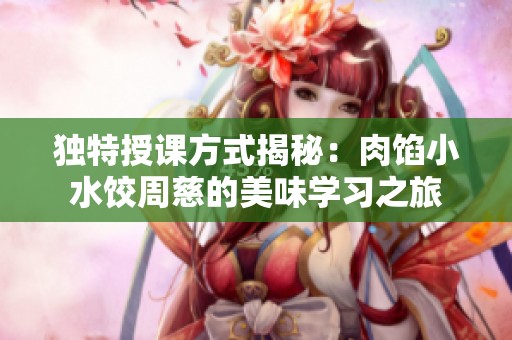 独特授课方式揭秘：肉馅小水饺周慈的美味学习之旅