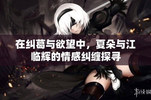在纠葛与欲望中，夏朵与江临辉的情感纠缠探寻