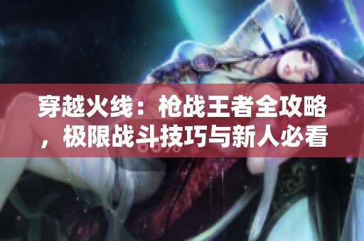 穿越火线：枪战王者全攻略，极限战斗技巧与新人必看秘籍分享