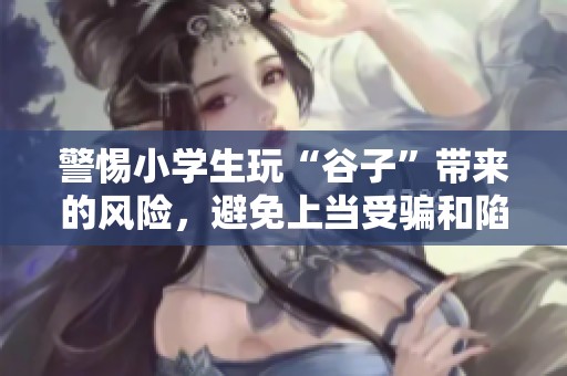 警惕小学生玩“谷子”带来的风险，避免上当受骗和陷阱的潜在危害