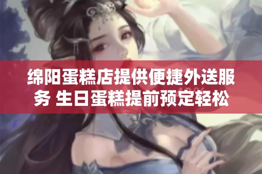 绵阳蛋糕店提供便捷外送服务 生日蛋糕提前预定轻松送到您家
