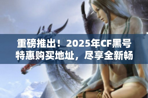 重磅推出！2025年CF黑号特惠购买地址，尽享全新畅玩体验，开启游戏新世界