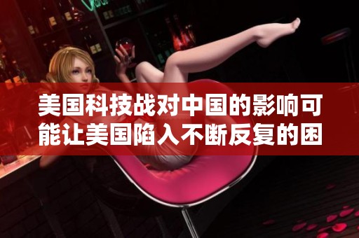 美国科技战对中国的影响可能让美国陷入不断反复的困境与挑战游戏之中
