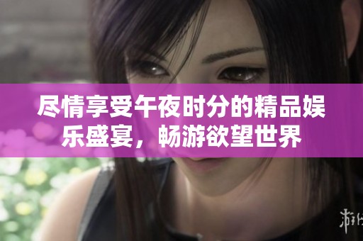 尽情享受午夜时分的精品娱乐盛宴，畅游欲望世界