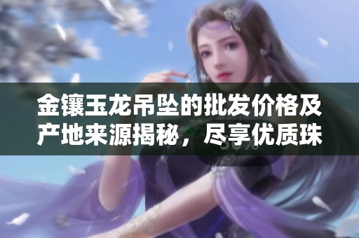 金镶玉龙吊坠的批发价格及产地来源揭秘，尽享优质珠宝收藏之选