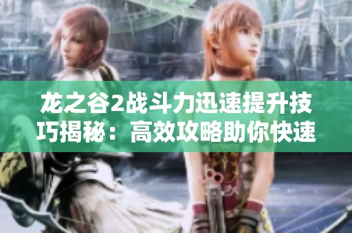 龙之谷2战斗力迅速提升技巧揭秘：高效攻略助你快速成长成高手