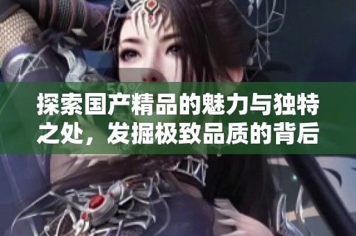 探索国产精品的魅力与独特之处，发掘极致品质的背后故事