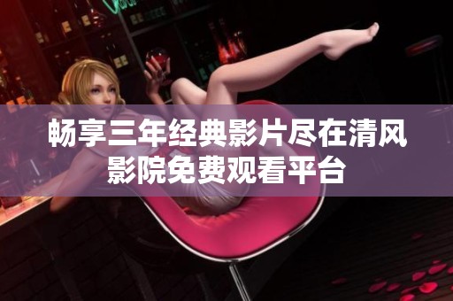 畅享三年经典影片尽在清风影院免费观看平台