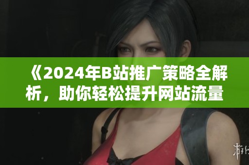 《2024年B站推广策略全解析，助你轻松提升网站流量！》