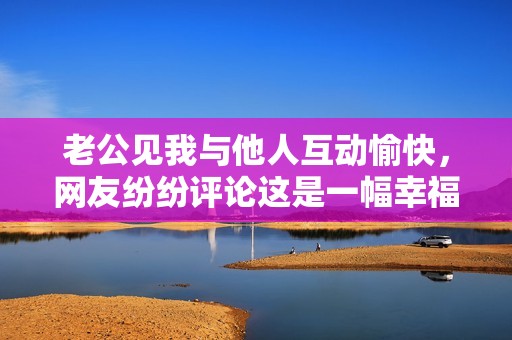 老公见我与他人互动愉快，网友纷纷评论这是一幅幸福的场景提醒我们珍惜感情