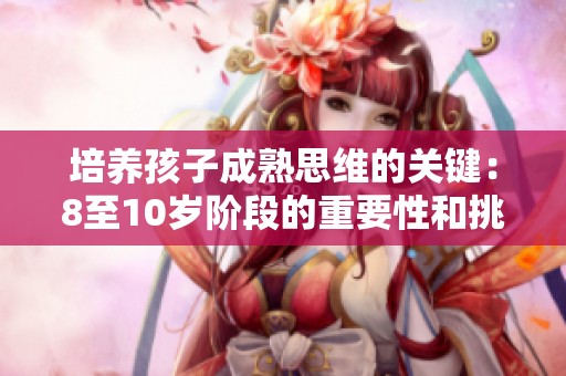 培养孩子成熟思维的关键：8至10岁阶段的重要性和挑战解析