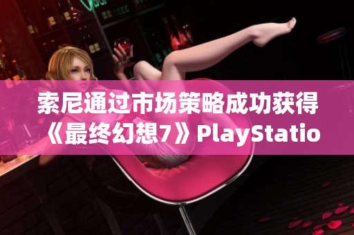 索尼通过市场策略成功获得《最终幻想7》PlayStation独占发行权的幕后故事