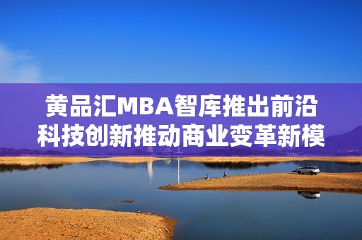 黄品汇MBA智库推出前沿科技创新推动商业变革新模式
