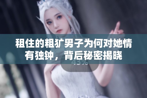 租住的粗犷男子为何对她情有独钟，背后秘密揭晓