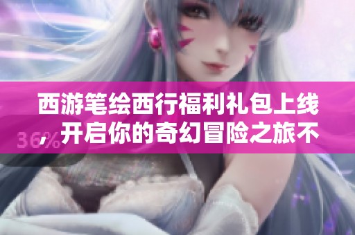 西游笔绘西行福利礼包上线，开启你的奇幻冒险之旅不可或缺的好帮手