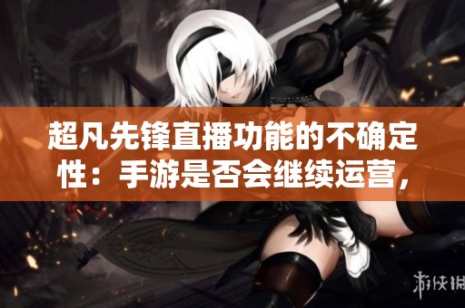 超凡先锋直播功能的不确定性：手游是否会继续运营，关服时间仍待官方确认