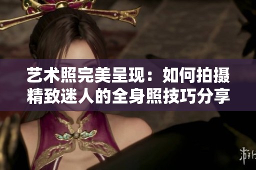艺术照完美呈现：如何拍摄精致迷人的全身照技巧分享