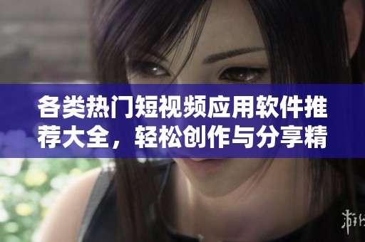 各类热门短视频应用软件推荐大全，轻松创作与分享精彩瞬间