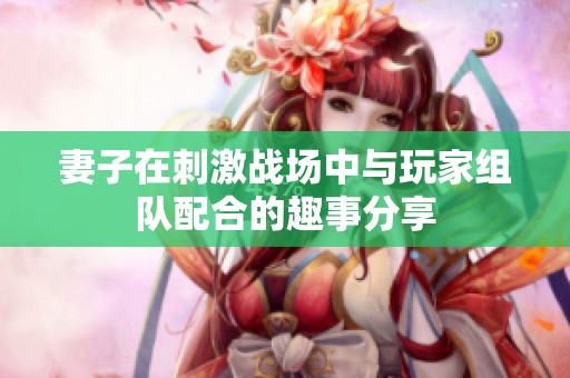 妻子在刺激战场中与玩家组队配合的趣事分享