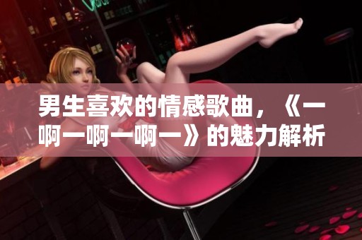 男生喜欢的情感歌曲，《一啊一啊一啊一》的魅力解析