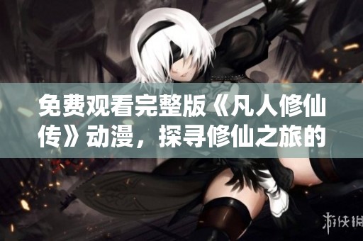 免费观看完整版《凡人修仙传》动漫，探寻修仙之旅的精彩瞬间
