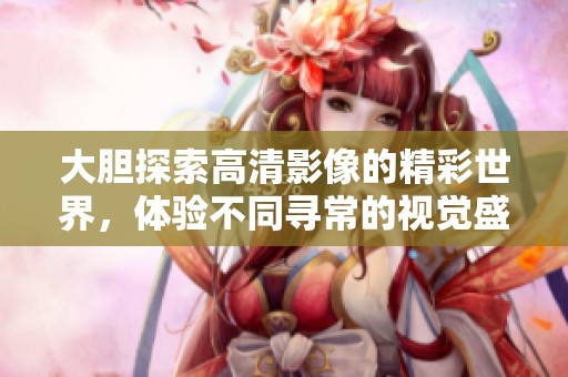 大胆探索高清影像的精彩世界，体验不同寻常的视觉盛宴