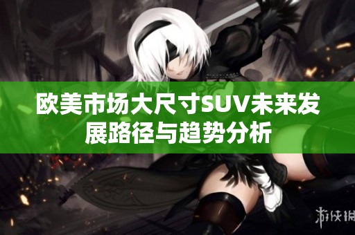 欧美市场大尺寸SUV未来发展路径与趋势分析