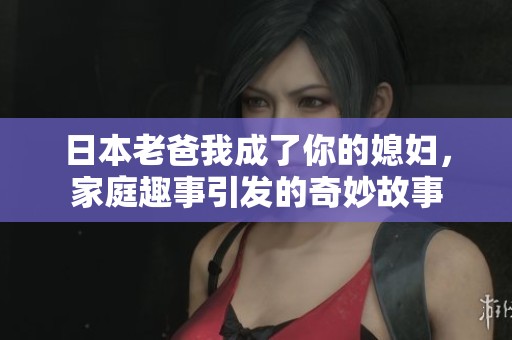 日本老爸我成了你的媳妇，家庭趣事引发的奇妙故事