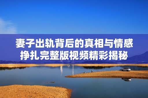 妻子出轨背后的真相与情感挣扎完整版视频精彩揭秘