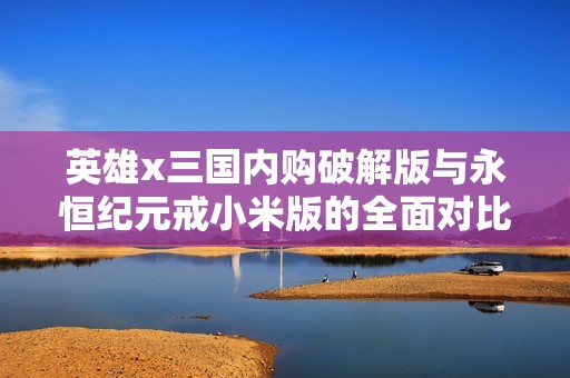 英雄x三国内购破解版与永恒纪元戒小米版的全面对比分析与评测攻略